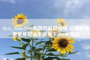 岑溪5000米国内最好成绩-它激励着更多年轻选手投身于5000米项目
