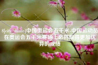 岑溪中国奥运会五千米-中国运动员在奥运会五千米赛场上必将取得更加优异的成绩