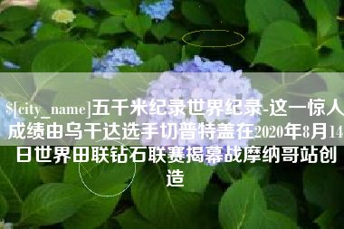 岑溪五千米纪录世界纪录-这一惊人成绩由乌干达选手切普特盖在2020年8月14日世界田联钻石联赛揭幕战摩纳哥站创造