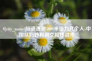 岑溪短道速滑5000米接力几个人-中国队巧妙利用交接棒战术