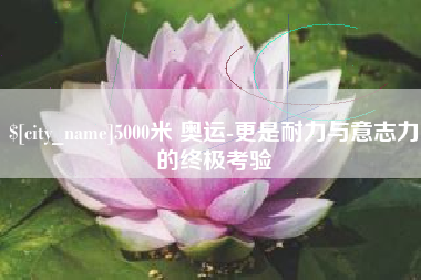 岑溪5000米 奥运-更是耐力与意志力的终极考验