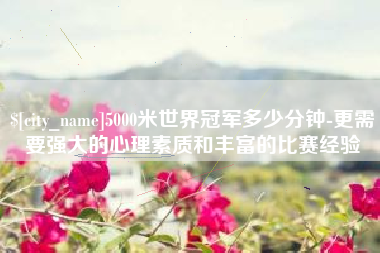 岑溪5000米世界冠军多少分钟-更需要强大的心理素质和丰富的比赛经验
