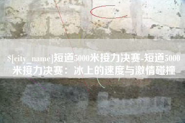 岑溪短道5000米接力决赛-短道5000米接力决赛：冰上的速度与激情碰撞