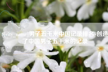 岑溪男子五千米中国记录排名-创造了中国男子五千米的记录
