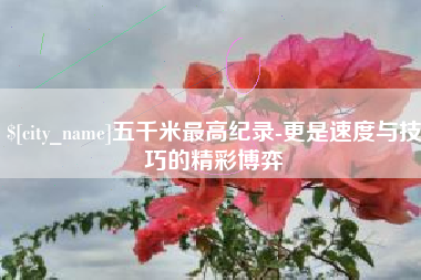 岑溪五千米最高纪录-更是速度与技巧的精彩博弈