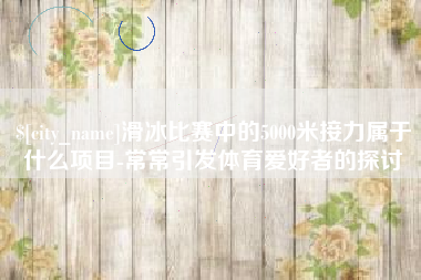 岑溪滑冰比赛中的5000米接力属于什么项目-常常引发体育爱好者的探讨