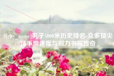 岑溪男子5000米历史排名-众多顶尖选手用速度与耐力书写传奇