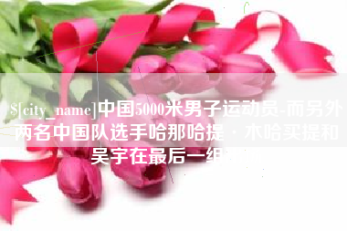 岑溪中国5000米男子运动员-而另外两名中国队选手哈那哈提·木哈买提和吴宇在最后一组出场